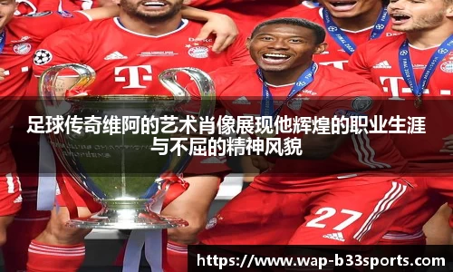足球传奇维阿的艺术肖像展现他辉煌的职业生涯与不屈的精神风貌